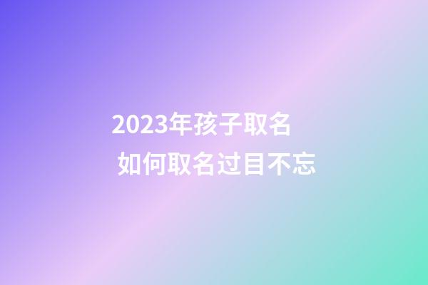 2023年孩子取名 如何取名过目不忘